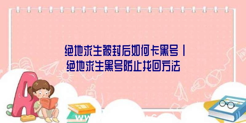 「绝地求生被封后如何卡黑号」|绝地求生黑号防止找回方法